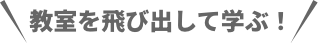 教室を飛び出して学ぶ!